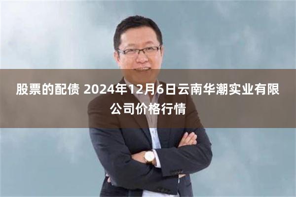 股票的配债 2024年12月6日云南华潮实业有限公司价格行情