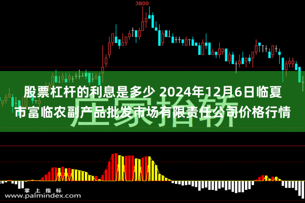 股票杠杆的利息是多少 2024年12月6日临夏市富临农副产品批发市场有限责任公司价格行情