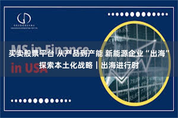 买卖股票平台 从产品到产能 新能源企业“出海”探索本土化战略｜出海进行时