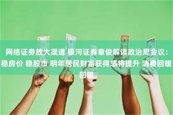 网络证劵放大渠道 银河证券章俊解读政治局会议：稳房价 稳股市 明年居民财富获得感将提升 消费回暖