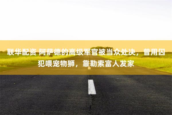 联华配资 阿萨德的高级军官被当众处决，曾用囚犯喂宠物狮，靠勒索富人发家