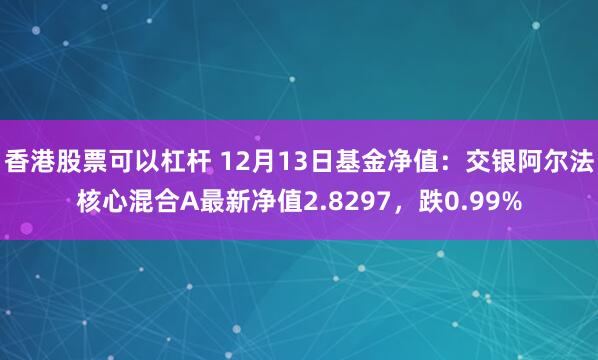 香港股票可以杠杆 12月13日基金净值：交银阿尔法核心混合A最新净值2.8297，跌0.99%