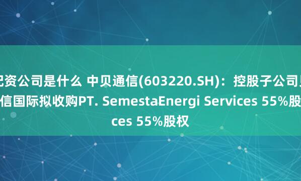 配资公司是什么 中贝通信(603220.SH)：控股子公司贝通信国际拟收购PT. SemestaEnergi Services 55%股权