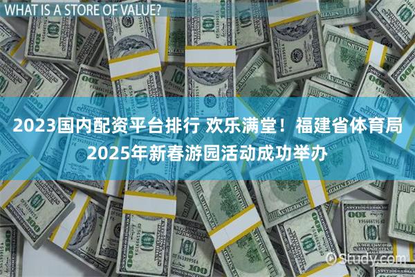 2023国内配资平台排行 欢乐满堂！福建省体育局2025年新春游园活动成功举办