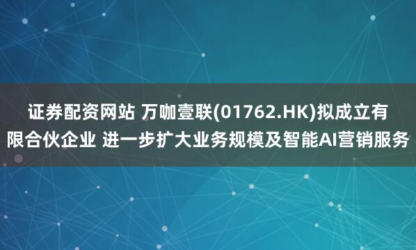 证券配资网站 万咖壹联(01762.HK)拟成立有限合伙企业 进一步扩大业务规模及智能AI营销服务