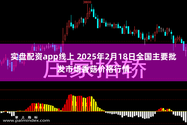 实盘配资app线上 2025年2月18日全国主要批发市场香菇价格行情