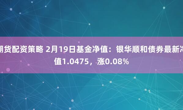 期货配资策略 2月19日基金净值：银华顺和债券最新净值1.0475，涨0.08%