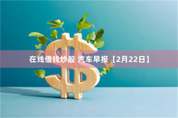 在线借钱炒股 汽车早报【2月22日】