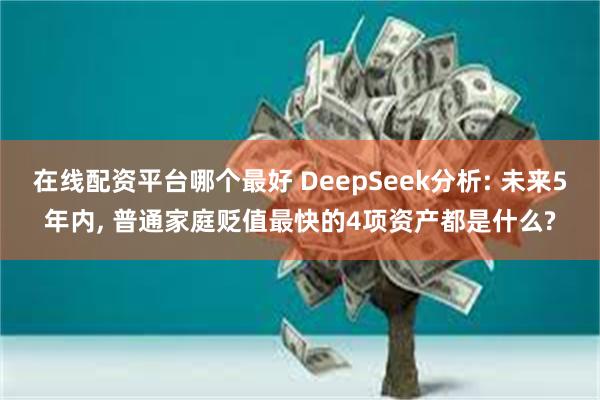 在线配资平台哪个最好 DeepSeek分析: 未来5年内, 普通家庭贬值最快的4项资产都是什么?