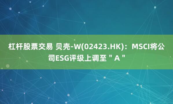 杠杆股票交易 贝壳-W(02423.HK)：MSCI将公司ESG评级上调至＂A＂