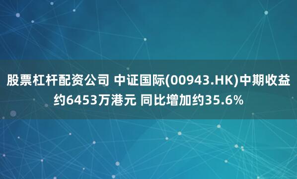 股票杠杆配资公司 中证国际(00943.HK)中期收益约6453万港元 同比增加约35.6%