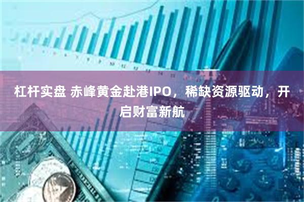 杠杆实盘 赤峰黄金赴港IPO，稀缺资源驱动，开启财富新航