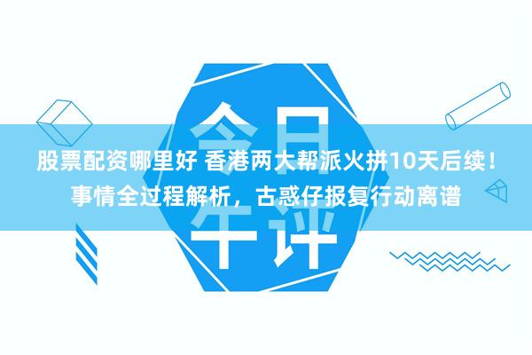 股票配资哪里好 香港两大帮派火拼10天后续！事情全过程解析，古惑仔报复行动离谱